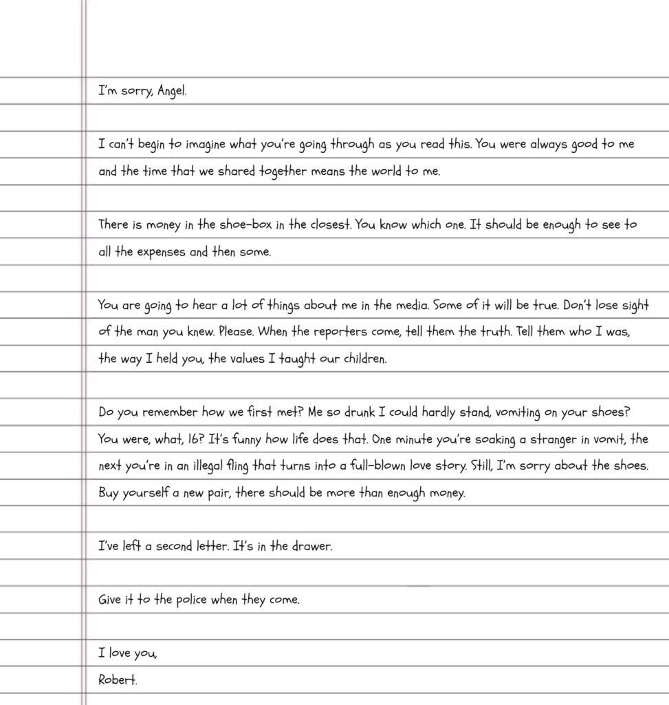 Handwriting on lined paper reads" I’m sorry, Angel. I can’t begin to imagine what you’re going through as you read this. You were always good to me and the time that we shared together means the world to me. There is money in the shoe-box in the closest. You know which one. It should be enough to see to all the expenses and then some. You are going to hear a lot of things about me in the media. Some of it will be true. Don’t lose sight of the man you knew. Please. When the reporters come, tell them the truth. Tell them who I was, the way I held you, the values I taught our children. Do you remember how we first met? Me so drunk I could hardly stand, vomiting on your shoes? You were, what, 16? It’s funny how life does that. One minute you’re soaking a stranger in vomit, the next you’re in an illegal fling that turns into a full-blown love story. Still, I’m sorry about the shoes. Buy yourself a new pair, there should be more than enough money. I’ve left a second letter. It’s in the drawer. Give it to the police when they come. I love you, Robert