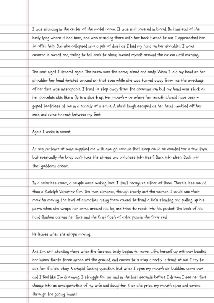 Handwriting on lined paper reads: I was standing in the center of the motel room. It was still covered in blood. But instead of the body lying where it had been, she was standing there with her back turned to me. I approached her to offer help. But she collapsed into a pile of dust as I laid my hand on her shoulder. I woke covered in sweat and, failing to fall back to sleep, busied myself around the house until morning. The next night I dreamt again. The room was the same, blood and body. When I laid my hand on her shoulder her head twisted around so that even while she was turned away from me the wreckage of her face was inescapable. I tried to step away from the abomination but my hand was stuck on her porcelain skin like a fly in a glue trap. Her mouth – or where her mouth should have been – gaped toothless at me in a parody of a smile. A shrill laugh escaped as her head tumbled off her neck and came to rest between my feet. Again I woke in sweat. An acquaintance of mine supplied me with enough cocaine that sleep could be avoided for a few days, but eventually the body can’t take the stress and collapses into itself. Back into sleep. Back into that goddamn dream. In a colorless room, a couple were making love. I don’t recognize either of them. There’s less sound than a Rudolph Valentino film. The man climaxes, though clearly not the woman. I could see their mouths moving, the level of animation rising from causal to frantic. He’s standing and pulling up his pants when she wraps her arms around his leg and tries to reach into his pocket. The back of his hand flashes across her face and the first flash of color paints the floor red. He leaves when she stops moving. And I’m still standing there when the faceless body begins to move. Lifts herself up without bending her knees, floats three inches off the ground, and comes to a stop directly in front of me. I try to ask her if she’s okay. A stupid fucking question. But when I open my mouth air bubbles come out and I feel like I’m drowning. I struggle for air and in the last seconds before I drown I see her face change into an amalgamation of my wife and daughter. Then she pries my mouth open and enters through the gaping tunnel.