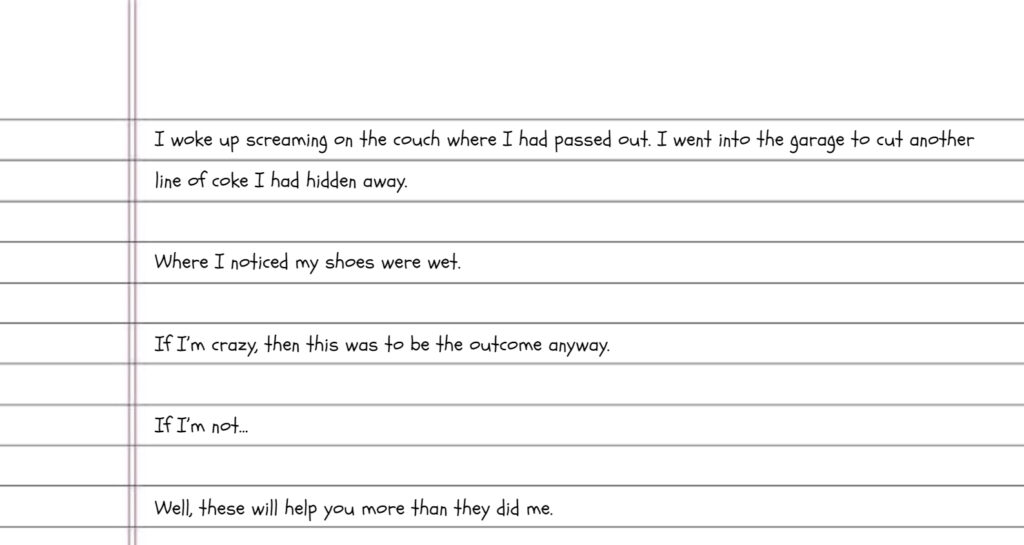 Handwriting on lined paper reads: I woke up screaming on the couch where I had passed out. I went into the garage to cut another line of coke I had hidden away. Where I noticed my shoes were wet. If I’m crazy, then this was to be the outcome anyway. If I’m not… Well, these will help you more than they did me.